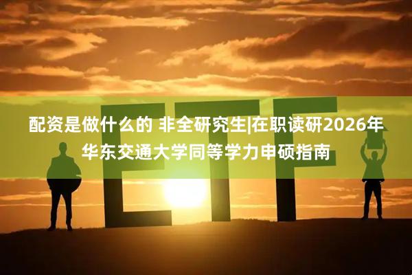 配资是做什么的 非全研究生|在职读研2026年华东交通大学同等学力申硕指南