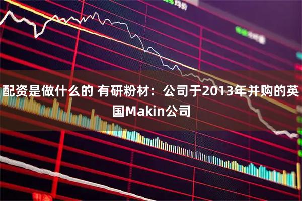 配资是做什么的 有研粉材：公司于2013年并购的英国Makin公司