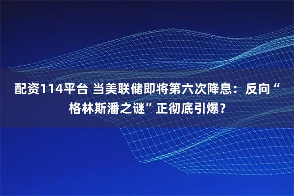 配资114平台 当美联储即将第六次降息：反向“格林斯潘之谜”正彻底引爆？