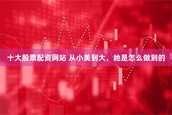 十大股票配资网站 从小美到大，她是怎么做到的