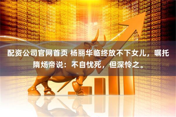 配资公司官网首页 杨丽华临终放不下女儿，嘱托隋炀帝说：不自忧死，但深怜之。