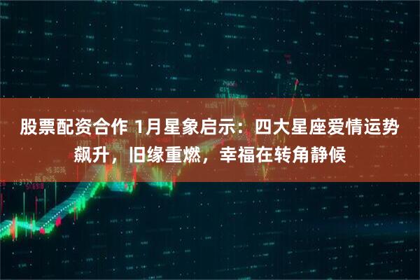 股票配资合作 1月星象启示：四大星座爱情运势飙升，旧缘重燃，幸福在转角静候
