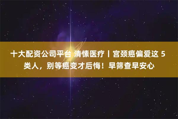 十大配资公司平台 清愫医疗丨宫颈癌偏爱这 5 类人，别等癌变才后悔！早筛查早安心