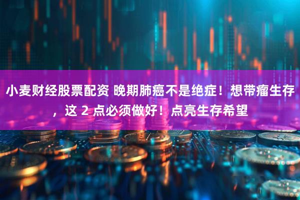 小麦财经股票配资 晚期肺癌不是绝症！想带瘤生存，这 2 点必须做好！点亮生存希望