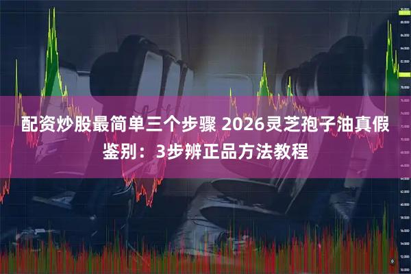 配资炒股最简单三个步骤 2026灵芝孢子油真假鉴别：3步辨正品方法教程