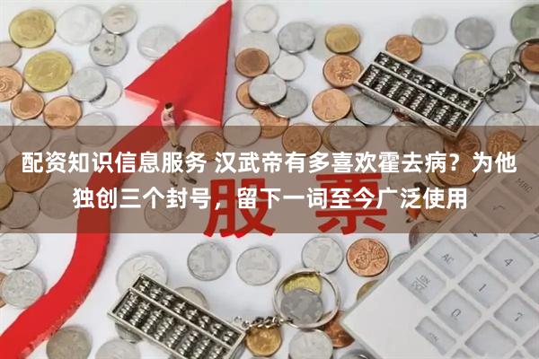 配资知识信息服务 汉武帝有多喜欢霍去病？为他独创三个封号，留下一词至今广泛使用