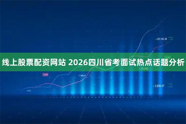 线上股票配资网站 2026四川省考面试热点话题分析
