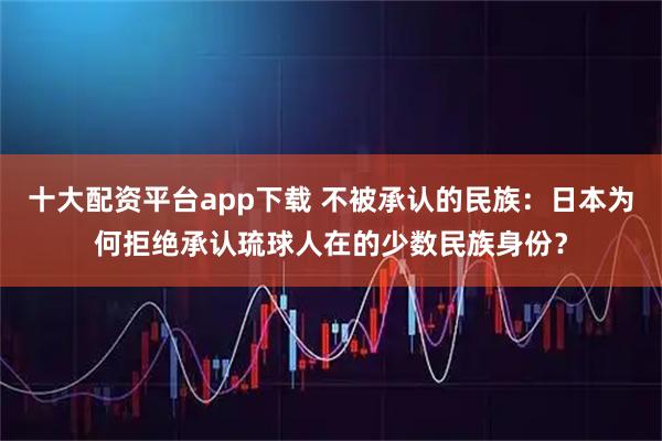 十大配资平台app下载 不被承认的民族：日本为何拒绝承认琉球人在的少数民族身份？