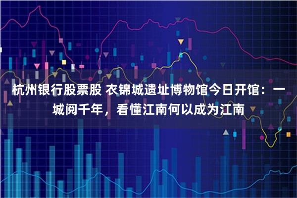 杭州银行股票股 衣锦城遗址博物馆今日开馆：一城阅千年，看懂江南何以成为江南