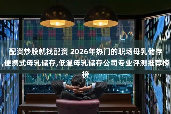 配资炒股就找配资 2026年热门的职场母乳储存,便携式母乳储存,低温母乳储存公司专业评测推荐榜