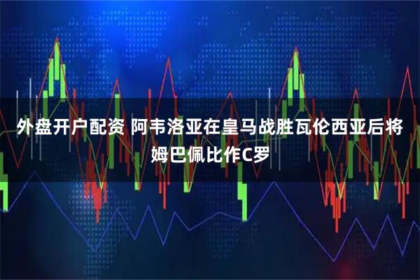 外盘开户配资 阿韦洛亚在皇马战胜瓦伦西亚后将姆巴佩比作C罗