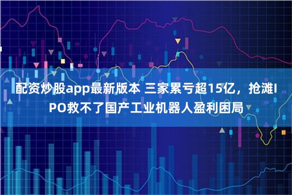 配资炒股app最新版本 三家累亏超15亿，抢滩IPO救不了国产工业机器人盈利困局