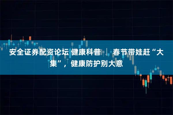 安全证券配资论坛 健康科普 │ 春节带娃赶“大集”，健康防护别大意