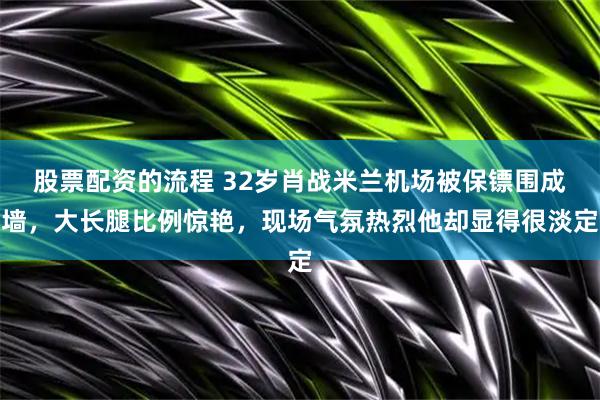股票配资的流程 32岁肖战米兰机场被保镖围成墙，大长腿比例惊艳，现场气氛热烈他却显得很淡定