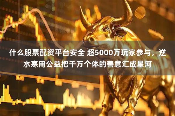 什么股票配资平台安全 超5000万玩家参与，逆水寒用公益把千万个体的善意汇成星河
