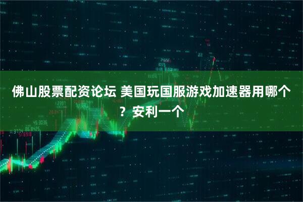 佛山股票配资论坛 美国玩国服游戏加速器用哪个？安利一个