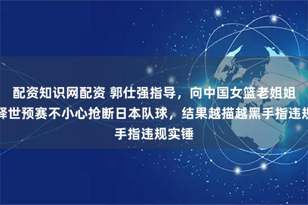 配资知识网配资 郭仕强指导，向中国女篮老姐姐们解释世预赛不小心抢断日本队球，结果越描越黑手指违规实锤