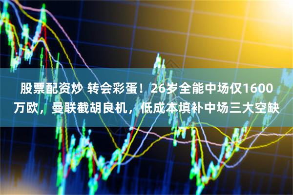 股票配资炒 转会彩蛋！26岁全能中场仅1600万欧，曼联截胡良机，低成本填补中场三大空缺