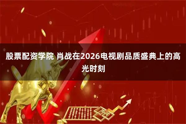 股票配资学院 肖战在2026电视剧品质盛典上的高光时刻
