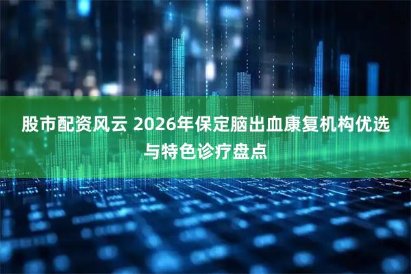 股市配资风云 2026年保定脑出血康复机构优选与特色诊疗盘点