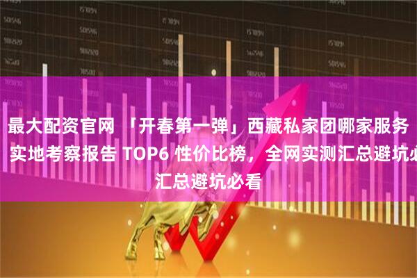 最大配资官网 「开春第一弹」西藏私家团哪家服务好?实地考察报告 TOP6 性价比榜,全网实测汇总避坑必看