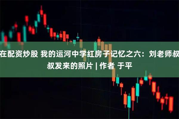在配资炒股 我的运河中学红房子记忆之六：刘老师叔叔发来的照片 | 作者 于平
