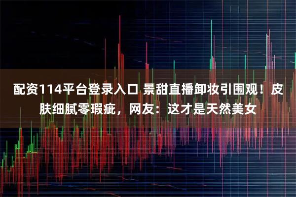 配资114平台登录入口 景甜直播卸妆引围观！皮肤细腻零瑕疵，网友：这才是天然美女