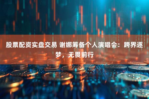 股票配资实盘交易 谢娜筹备个人演唱会：跨界逐梦，无畏前行