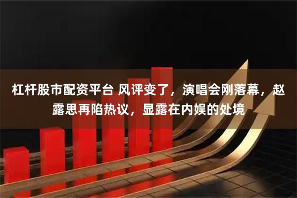 杠杆股市配资平台 风评变了，演唱会刚落幕，赵露思再陷热议，显露在内娱的处境