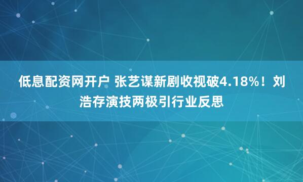 低息配资网开户 张艺谋新剧收视破4.18%！刘浩存演技两极引行业反思
