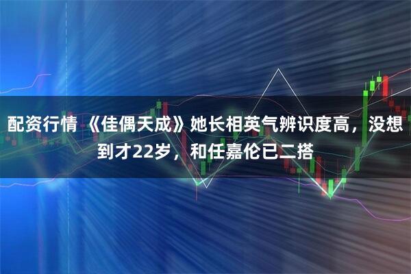 配资行情 《佳偶天成》她长相英气辨识度高，没想到才22岁，和任嘉伦已二搭