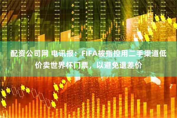 配资公司网 电讯报：FIFA被指控用二手渠道低价卖世界杯门票，以避免退差价