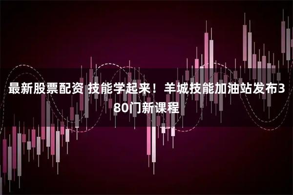 最新股票配资 技能学起来！羊城技能加油站发布380门新课程
