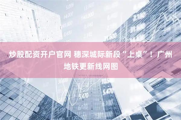 炒股配资开户官网 穗深城际新段“上桌”！广州地铁更新线网图