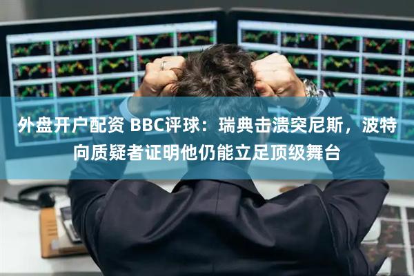 外盘开户配资 BBC评球：瑞典击溃突尼斯，波特向质疑者证明他仍能立足顶级舞台