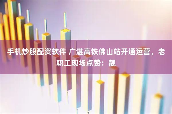手机炒股配资软件 广湛高铁佛山站开通运营，老职工现场点赞：靓
