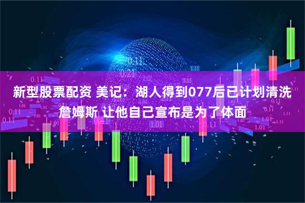 新型股票配资 美记：湖人得到077后已计划清洗詹姆斯 让他自己宣布是为了体面