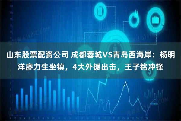 山东股票配资公司 成都蓉城VS青岛西海岸：杨明洋廖力生坐镇，4大外援出击，王子铭冲锋