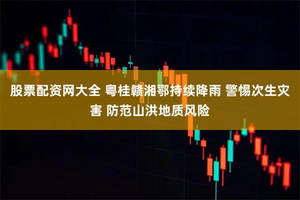股票配资网大全 粤桂赣湘鄂持续降雨 警惕次生灾害 防范山洪地质风险