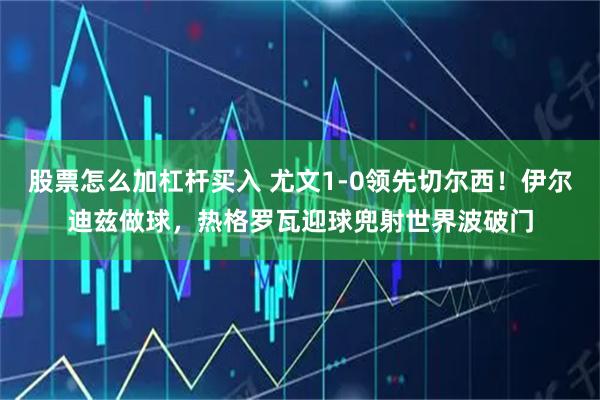 股票怎么加杠杆买入 尤文1-0领先切尔西！伊尔迪兹做球，热格罗瓦迎球兜射世界波破门