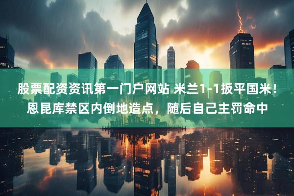 股票配资资讯第一门户网站 米兰1-1扳平国米！恩昆库禁区内倒地造点，随后自己主罚命中