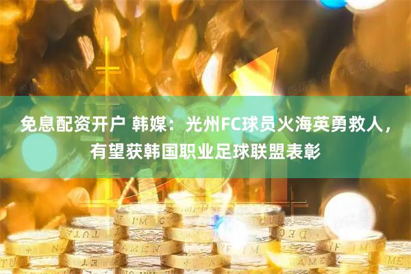 免息配资开户 韩媒：光州FC球员火海英勇救人，有望获韩国职业足球联盟表彰
