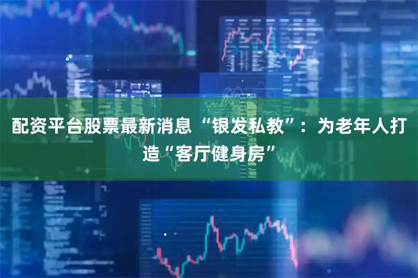 配资平台股票最新消息 “银发私教”：为老年人打造“客厅健身房”