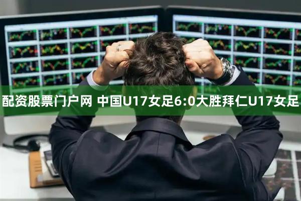 配资股票门户网 中国U17女足6:0大胜拜仁U17女足
