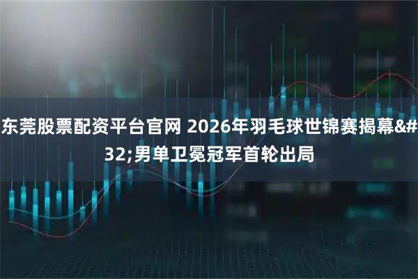 东莞股票配资平台官网 2026年羽毛球世锦赛揭幕 男单卫冕冠军首轮出局