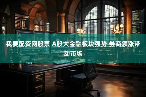 我要配资网股票 A股大金融板块强势 券商领涨带动市场